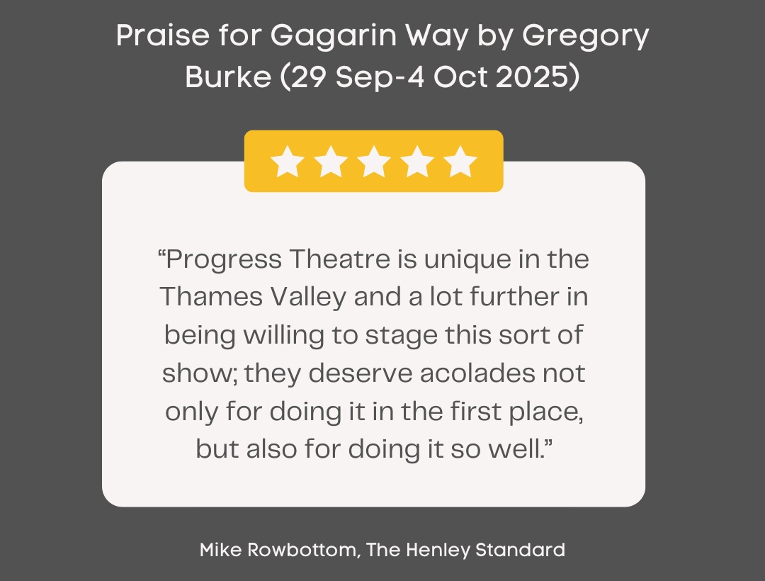Testimonial from Mike Rowbottom, the Henley Standard, in praise of Gagarin Way by Gregory Burke (29 September to 4 October 2025): Progress Theatre is unique in the Thamas Valley and a lot further in being willing to stage this sort of show; they deserve acolades not only for doing it in the first place, but also for doing it so well.